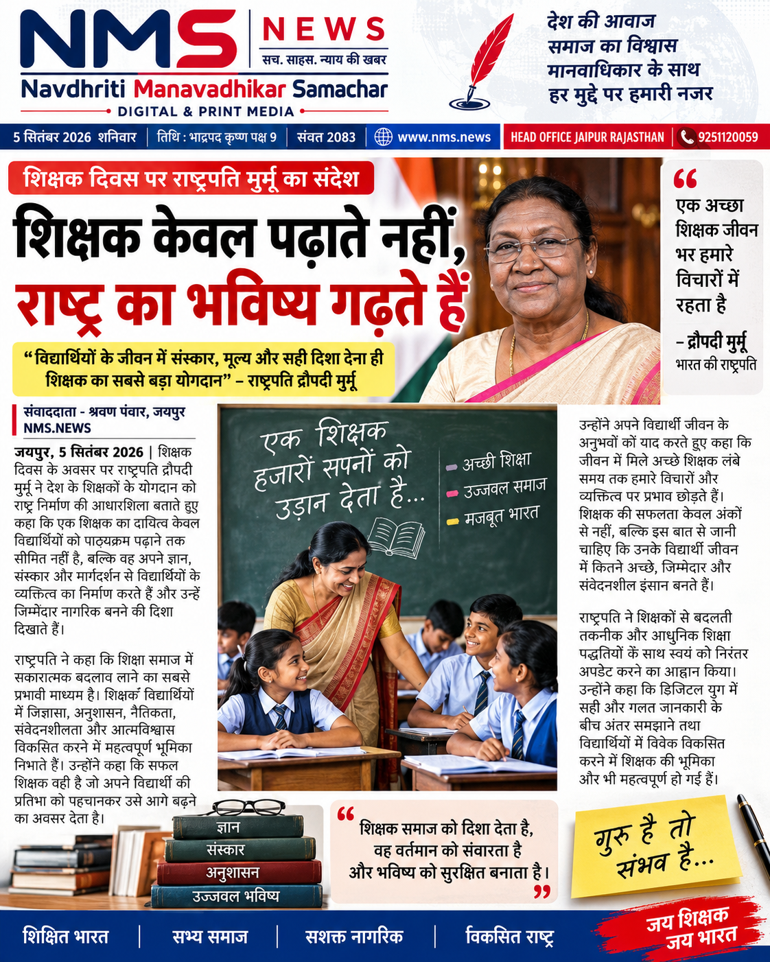 जयपुर, 5 सितंबर 2026। शिक्षक दिवस के अवसर पर राष्ट्रपति द्रौपदी मुर्मू ने देश के शिक्षकों के योगदान को राष्ट्र निर्माण की आधारशिला बताते हुए कहा कि एक शिक्षक का दायित्व केवल विद्यार्थियों को पाठ्यक्रम पढ़ाने तक सीमित नहीं है। शिक्षक अपने ज्ञान, संस्कार और मार्गदर्शन से विद्यार्थियों के व्यक्तित्व का निर्माण करते हैं और उन्हें जिम्मेदार नागरिक बनने की दिशा दिखाते हैं।