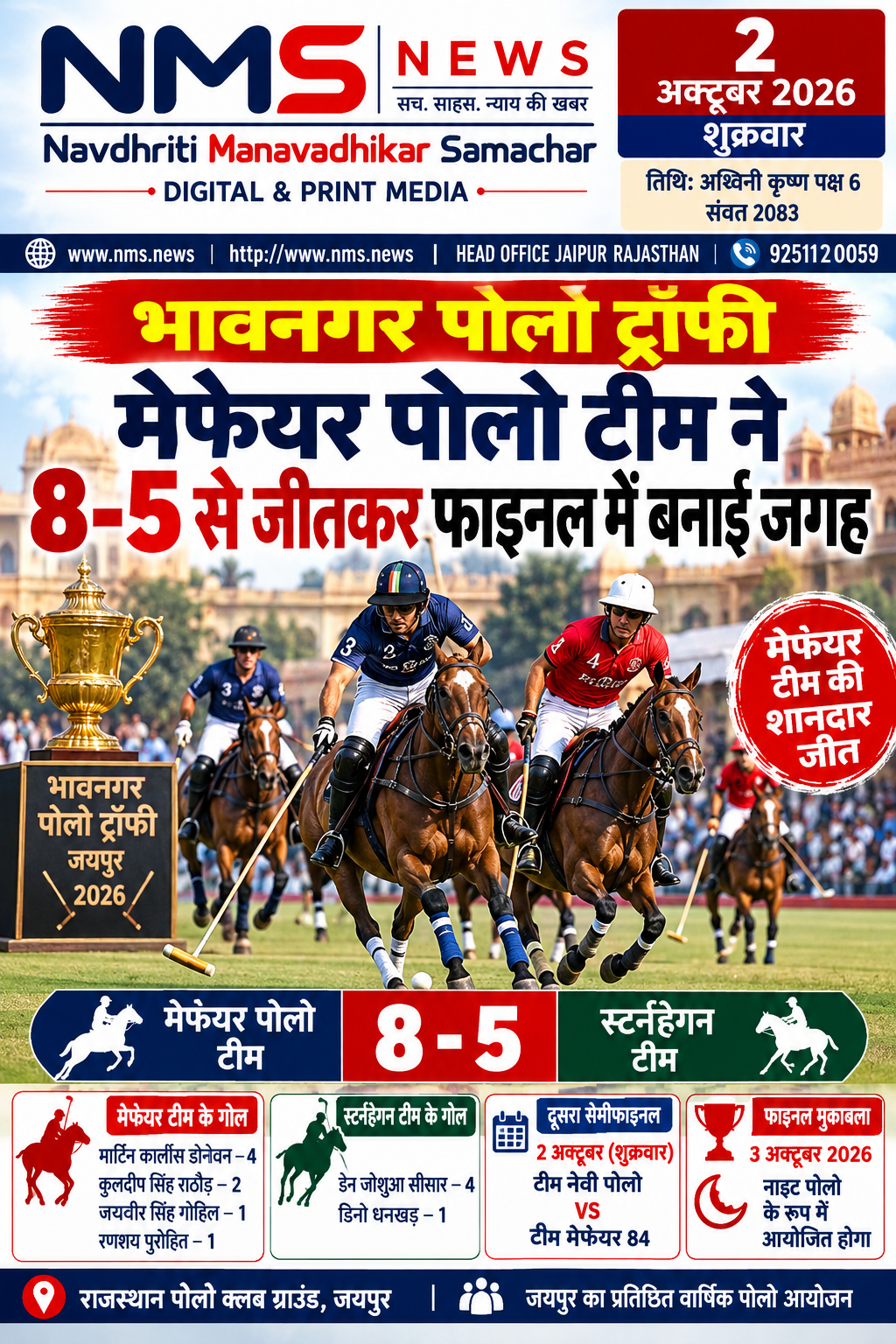 जयपुर। वार्षिक सितंबर जयपुर पोलो सीजन-2026 के तहत खेले जा रहे भावनगर पोलो ट्रॉफी (8 गोल) के पहले सेमीफाइनल में टीम मेफेयर पोलो ने शानदार प्रदर्शन करते हुए टीम स्टर्नहेगन को 8-5 गोल से पराजित कर फाइनल में प्रवेश किया। मुकाबला गुरुवार को राजस्थान पोलो क्लब ग्राउंड में खेला गया।